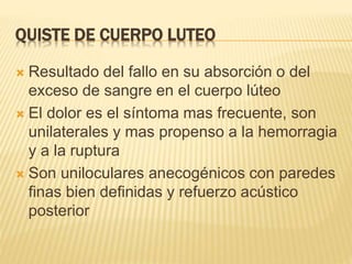 QUISTE DE CUERPO LUTEO
 Resultado del fallo en su absorción o del
exceso de sangre en el cuerpo lúteo
 El dolor es el síntoma mas frecuente, son
unilaterales y mas propenso a la hemorragia
y a la ruptura
 Son uniloculares anecogénicos con paredes
finas bien definidas y refuerzo acústico
posterior
 
