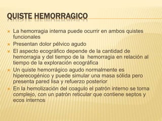QUISTE HEMORRAGICO
 La hemorragia interna puede ocurrir en ambos quistes
funcionales
 Presentan dolor pélvico agudo
 El aspecto ecográfico depende de la cantidad de
hemorragia y del tiempo de la hemorragia en relación al
tiempo de la exploración ecográfica
 Un quiste hemorrágico agudo normalmente es
hiperecogénico y puede simular una masa sólida pero
presenta pared lisa y refuerzo posterior
 En la hemolización del coagulo el patrón interno se torna
complejo, con un patrón reticular que contiene septos y
ecos internos
 