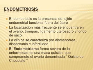 ENDOMETRIOSIS
 Endometriosis es la presencia de tejido
endometrial funcional fuera del útero
 La localización más frecuente se encuentra en
el ovario, trompas, ligamento uterosacro y fondo
de saco
 La clínica se caracteriza por dismenorrea ,
dispareunia e infertilidad
 El Endometrioma forma severa de la
enfermedad es una masa quistita que
compromete el ovario denominada “ Quiste de
Chocolate ”
 