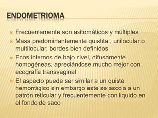 ENDOMETRIOMA
 Frecuentemente son asitomáticos y múltiples
 Masa predominantemente quistita , unilocular o
multilocular, bordes bien definidos
 Ecos internos de bajo nivel, difusamente
homogéneas, apreciándose mucho mejor con
ecografía transvaginal
 El aspecto puede ser similar a un quiste
hemorrágico sin embargo este se asocia a un
patrón reticular y frecuentemente con liquido en
el fondo de saco
 