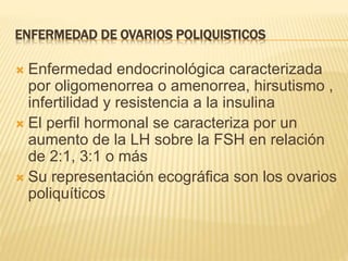 ENFERMEDAD DE OVARIOS POLIQUISTICOS
 Enfermedad endocrinológica caracterizada
por oligomenorrea o amenorrea, hirsutismo ,
infertilidad y resistencia a la insulina
 El perfil hormonal se caracteriza por un
aumento de la LH sobre la FSH en relación
de 2:1, 3:1 o más
 Su representación ecográfica son los ovarios
poliquíticos
 