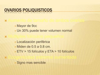 OVARIOS POLIQUISTICOS
 Aumento de tamaño de ambos ovarios
 Mayor de 9cc
 Un 30% puede tener volumen normal
 Múltiples folículos pequeños
 Localización periférica
 Miden de 0.5 a 0.8 cm.
 ETV > 15 folículos y ETA > 10 folículos
 Ecogenicidad estromal aumentada
 Signo mas sencible
 