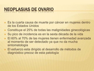 NEOPLASIAS DE OVARIO
 Es la cuarta causa de muerte por cáncer en mujeres dentro
de los Estados Unidos
 Constituye el 25% de todas las malignidades ginecológicas
 Su pico de incidencia es en la sexta década de la vida
 El 60% al 70% de las mujeres tienen enfermedad avanzada
al momento de ser detectado ya que no da mucha
sintomatología
 El esfuerzo esta dirigido al desarrollo de métodos de
diagnóstico precoz de esta patología
 