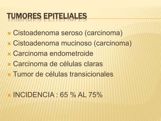 TUMORES EPITELIALES
 Cistoadenoma seroso (carcinoma)
 Cistoadenoma mucinoso (carcinoma)
 Carcinoma endometroide
 Carcinoma de células claras
 Tumor de células transicionales
 INCIDENCIA : 65 % AL 75%
 