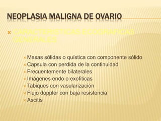 NEOPLASIA MALIGNA DE OVARIO
 CARACTERISTICAS ECOGRAFICAS
GENERALES
 Masas sólidas o quística con componente sólido
 Capsula con perdida de la continuidad
 Frecuentemente bilaterales
 Imágenes endo o exofiticas
 Tabiques con vasularización
 Flujo doppler con baja resistencia
 Ascitis
 