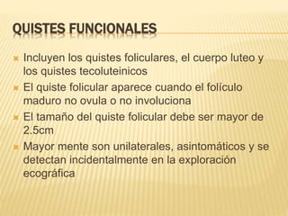 QUISTES FUNCIONALES
 Incluyen los quistes foliculares, el cuerpo luteo y
los quistes tecoluteinicos
 El quiste folicular aparece cuando el folículo
maduro no ovula o no involuciona
 El tamaño del quiste folicular debe ser mayor de
2.5cm
 Mayor mente son unilaterales, asintomáticos y se
detectan incidentalmente en la exploración
ecográfica
 