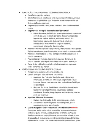  TUMEFAÇÃO CELULAR AGUDA ou DEGENERAÇÃO HIDRÓPICA
 Tumefação significa inchaço
 Célula fica inchada pois houve uma degeneração hidrópica, em que
há entrada exagerada de água na célula, isso é acompanhado de
degeneração das organelas
 Degeneração balonesa é na pele e citotóxica é no sistema nervoso
central
 Degeneração hidrópica é diferente de hipertrofia!!!
 Pois a degeneração hidrópica ocorre por conta do excesso de
entrada de água na célula por conta da desregulação das
bombas de sódio e potássio, a tornando maior. Já a
hipertrofia é o aumento do tamanho da célula em
consequência de aumento da carga de trabalho,
aumentando o tamanho das organelas
 Aparência macroscópica é o órgão maior, mais pesado e mais pálido;
órgãos com cápsula, quando cortados na necropsia ocorre protrusão
 Aparência microscópica se nota o citoplasma todo vacuolizado e
células tumefeitas
 Prognóstico (previsão de diagnostico) depende do número de
células afetadas e da importância imediata de perda de função
 É uma lesão subletal reversível, a célula se degenera mas pode
voltar ao normal ou morrer
 LESÃO CELULAR IRREVERSÍVEL E MORTE CELULAR
 Temperaturas extremas, traumas diretos, etc
 Os dois principais tipos de morte celular são:
 Apoptose: é o “suicídio” da célula, onde não se tem
inflamação. É morte por retração; é programada e auto
induzida. Ocorre com o animal vivo, podendo ser fisiológico
ou patológico
 Necrose: é a morte da célula no animal vivo, causada por
lesão irreversível por hipóxia, isquemia ou lesão da
membrana; Tumefação aguda pode resultar em necrose ou
pode ser reversível
 Hipóxia é diferente de isquemia
 Hipóxia é a diminuição do O2 oferecido para a célula
 A isquemia é a diminuição do fluxo sanguíneo, e isso
consequentemente gera hipóxia.
 Qual a atuação do cálcio relacionado a morte célular? PROVA!
Quando eu tenho muito cálcio intracelular tem uma substancia
endógena que é ativada, essa substancia se chama fosfolipase
ligada a membrana, ou fosfolipase A, quando ela é ativada ocorre
degradação de mitocôndria, membrana celular, impossibilitando a
sobrevivência celular. Com isso é liberado ácido araquidônico, que é
 