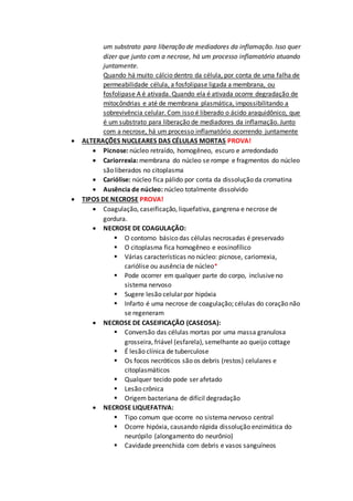 um substrato para liberação de mediadores da inflamação. Isso quer
dizer que junto com a necrose, há um processo inflamatório atuando
juntamente.
Quando há muito cálcio dentro da célula, por conta de uma falha de
permeabilidade célula, a fosfolipase ligada a membrana, ou
fosfolipase A é ativada. Quando ela é ativada ocorre degradação de
mitocôndrias e até de membrana plasmática, impossibilitando a
sobrevivência celular. Com isso é liberado o ácido araquidônico, que
é um substrato para liberação de mediadores da inflamação. Junto
com a necrose, há um processo inflamatório ocorrendo juntamente
 ALTERAÇÕES NUCLEARES DAS CÉLULAS MORTAS PROVA!
 Picnose: núcleo retraído, homogêneo, escuro e arredondado
 Cariorrexia: membrana do núcleo se rompe e fragmentos do núcleo
são liberados no citoplasma
 Cariólise: núcleo fica pálido por conta da dissolução da cromatina
 Ausência de núcleo: núcleo totalmente dissolvido
 TIPOS DE NECROSE PROVA!
 Coagulação, caseificação, liquefativa, gangrena e necrose de
gordura.
 NECROSE DE COAGULAÇÃO:
 O contorno básico das células necrosadas é preservado
 O citoplasma fica homogêneo e eosinofílico
 Várias características no núcleo: picnose, cariorrexia,
cariólise ou ausência de núcleo*
 Pode ocorrer em qualquer parte do corpo, inclusive no
sistema nervoso
 Sugere lesão celular por hipóxia
 Infarto é uma necrose de coagulação; células do coração não
se regeneram
 NECROSE DE CASEIFICAÇÃO (CASEOSA):
 Conversão das células mortas por uma massa granulosa
grosseira, friável (esfarela), semelhante ao queijo cottage
 É lesão clínica de tuberculose
 Os focos necróticos são os debris (restos) celulares e
citoplasmáticos
 Qualquer tecido pode ser afetado
 Lesão crônica
 Origem bacteriana de difícil degradação
 NECROSE LIQUEFATIVA:
 Tipo comum que ocorre no sistema nervoso central
 Ocorre hipóxia, causando rápida dissolução enzimática do
neurópilo (alongamento do neurônio)
 Cavidade preenchida com debris e vasos sanguíneos
 