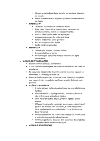  Ocorre no estriado cardíaco também por conta de bloqueio
de válvula
 Dietas ricas emcalorias e lipídeos podem causar hipertrofia
do fígado
 HIPERPLASIA¹
 Aumento no número de células no tecido
 Pode haver hipertrofia e hiperplasia no mesmo tecido
simultaneamente, porém são coisas diferentes
 Células lábeis (maior poder de replicação)
 A causa mais comum é a irritação crônica
 Fatores endócrinos: útero gravídico
 Processo regenerativo: fígado
 Lesão mecânica: parasitas
 METAPLASIA
 Substituição de tipos celulares adultos
 Reversível até certo ponto
 Há reprodução constante do novo tipo celular e é pré
cancerígeno
 ACÚMULOS INTRACELULARES
 Podem ser transitórias ou permanentes
 A substância acumulada pode se acumular tanto no núcleo como no
citoplasma
 Se o acumulo é decorrente de um transtorno sistêmico e puder ser
controlado, a sobrecarga é reversível
 Com o acúmulo progressivo, podem se tornar tão sobrecarregadas
que sofrem lesões secundárias que levam a morte do tecido e do
paciente
 ACÚMULO DE LIPÍDEOS
 É muito comum no fígado, pois ele que faz o metabolismo de
lipídeos
 Lipidose hepática, fígado gorduroso, alteração gordurosa,
são sinônimos de acúmulo de lipídeos
 Pode haver em outros órgãos, porém o fígado é o mais
comum
 O fígado fica amarelo, gorduroso, aumentado, macio, friável
(que se desmancha com facilidade), e sente oleoso com a
faca, e as bordas ficam arredondadas. Corte de 1cm pode
boiar no formol
 Microscopicamente no acúmulo de lipídeos são vacuolizados
e as bordas dos vacúolos são delineados
 Infiltração gordurosa é quando tem o acúmulo de adipócitos
em excesso entre as células do órgão
 ACÚMULO DE GLICOGÊNIO
 