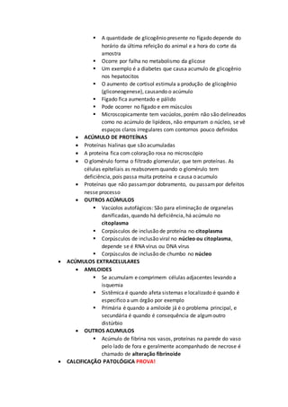  A quantidade de glicogênio presente no fígado depende do
horário da última refeição do animal e a hora do corte da
amostra
 Ocorre por falha no metabolismo da glicose
 Um exemplo é a diabetes que causa acumulo de glicogênio
nos hepatocitos
 O aumento de cortisol estimula a produção de glicogênio
(gliconeogenese), causando o acúmulo
 Fígado fica aumentado e pálido
 Pode ocorrer no fígado e em músculos
 Microscopicamente tem vacúolos, porém não são delineados
como no acúmulo de lipídeos, não empurram o núcleo, se vê
espaços claros irregulares com contornos pouco definidos
 ACÚMULO DE PROTEÍNAS
 Proteínas hialinas que são acumuladas
 A proteína fica com coloração rosa no microscópio
 O glomérulo forma o filtrado glomerular, que tem proteínas. As
células epiteliais as reabsorvemquando o glomérulo tem
deficiência, pois passa muita proteína e causa o acumulo
 Proteínas que não passampor dobramento, ou passampor defeitos
nesse processo
 OUTROS ACÚMULOS
 Vacúolos autofágicos: São para eliminação de organelas
danificadas, quando há deficiência, há acúmulo no
citoplasma
 Corpúsculos de inclusão de proteína no citoplasma
 Corpúsculos de inclusão viral no núcleo ou citoplasma,
depende se é RNA vírus ou DNA vírus
 Corpúsculos de inclusão de chumbo no núcleo
 ACÚMULOS EXTRACELULARES
 AMILOIDES
 Se acumulam e comprimem células adjacentes levando a
isquemia
 Sistêmica é quando afeta sistemas e localizado é quando é
especifico a um órgão por exemplo
 Primária é quando a amiloide já é o problema principal, e
secundária é quando é consequência de algumoutro
distúrbio
 OUTROS ACUMULOS
 Acúmulo de fibrina nos vasos, proteínas na parede do vaso
pelo lado de fora e geralmente acompanhado de necrose é
chamado de alteração fibrinoide
 CALCIFICAÇÃO PATOLÓGICA PROVA!
 
