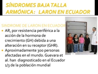 SINDROME DE LARON EN ECUADORSINDROME DE LARON EN ECUADOR
 AR, por resistencia periférica a la
acción de la hormona de
crecimiento (GH) debida a una
alteración en su receptor (GHR).
 Aproximadamente 300 personas
afectadas en el mundo. Guevara et
al. han diagnosticado en el Ecuador
1/3 de la población mundial
 