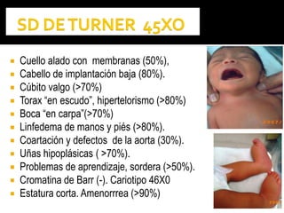  Cuello alado con membranas (50%),
 Cabello de implantación baja (80%).
 Cúbito valgo (>70%)
 Torax “en escudo”, hipertelorismo (>80%)
 Boca “en carpa”(>70%)
 Linfedema de manos y piés (>80%).
 Coartación y defectos de la aorta (30%).
 Uñas hipoplásicas ( >70%).
 Problemas de aprendizaje, sordera (>50%).
 Cromatina de Barr (-). Cariotipo 46X0
 Estatura corta. Amenorrrea (>90%)
 