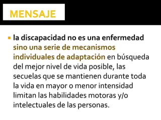 la discapacidad no es una enfermedad
sino una serie de mecanismos
individuales de adaptación en búsqueda
del mejor nivel de vida posible, las
secuelas que se mantienen durante toda
la vida en mayor o menor intensidad
limitan las habilidades motoras y/o
intelectuales de las personas.
 
