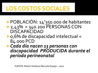  POBLACIÓN: 14’350.000 de habitantes
 2,43% = 340.200 PERSONAS CON
DISCAPACIDAD
 0,6% de discapacidad intelectual =
84.000 PCD
 Cada día nacen 13 personas con
discapacidad PRODUCIDA durante el
período perineonatal
FUENTE: Misión Solidaria Manuela Espejo – 2010
 