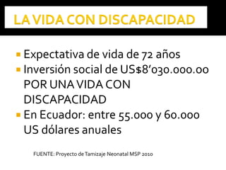  Expectativa de vida de 72 años
 Inversión social de US$8’030.000.oo
POR UNAVIDA CON
DISCAPACIDAD
 En Ecuador: entre 55.000 y 60.000
US dólares anuales
FUENTE: Proyecto deTamizaje Neonatal MSP 2010
 