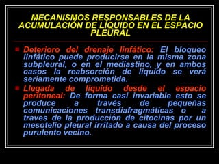 MECANISMOS RESPONSABLES DE LA ACUMULACIÓN DE LÍQUIDO EN EL ESPACIO PLEURAL Deterioro del drenaje linfático:  El bloqueo linfático puede producirse en la misma zona subpleural, o en el mediastino, y en ambos casos la reabsorción de líquido se verá seriamente comprometida.  Llegada de líquido desde el espacio peritoneal:  De forma casi invariable esto se produce a través de pequeñas comunicaciones transdiafragmáticas o  a traves de la producción de citocinas por un mesotelio pleural irritado a causa del proceso purulento vecino. 