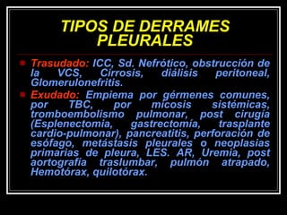 TIPOS DE DERRAMES PLEURALES Trasudado:  ICC, Sd. Nefrótico, obstrucción de la VCS, Cirrosis, diálisis peritoneal, Glomerulonefritis.  Exudado:  Empiema por gérmenes comunes, por TBC, por micosis sistémicas, tromboembolismo pulmonar, post cirugía (Esplenectomia, gastrectomía, trasplante cardio-pulmonar), pancreatitis, perforación de esófago, metástasis pleurales o neoplasias primarias de pleura, LES. AR, Uremia, post aortografía traslumbar, pulmón atrapado, Hemotórax, quilotórax. 