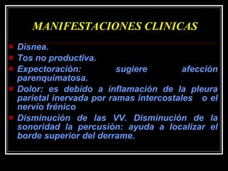 MANIFESTACIONES CLINICAS Disnea.  Tos no productiva.  Expectoración: sugiere afección parenquimatosa. Dolor: es debido a inflamación de la pleura parietal inervada por ramas intercostales  o el nervio frénico Disminución de las VV. Disminución de la sonoridad la percusión: ayuda a localizar el borde superior del derrame.  