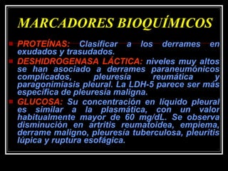 MARCADORES BIOQUÍMICOS PROTEÍNAS:  Clasificar a los derrames en exudados y trasudados. DESHIDROGENASA LÁCTICA:  niveles muy altos se han asociado a derrames paraneumónicos complicados, pleuresía reumática y paragonimiasis pleural. La LDH-5 parece ser más específica de pleuresía maligna. GLUCOSA:  Su concentración en líquido pleural es similar a la plasmática, con un valor habitualmente mayor de 60 mg/dL. Se observa disminución en artritis reumatoidea, empiema, derrame maligno, pleuresía tuberculosa, pleuritis lúpica y ruptura esofágica.  