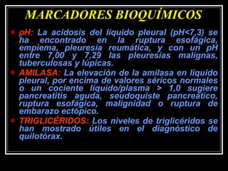 MARCADORES BIOQUÍMICOS pH:  La acidosis del líquido pleural (pH<7,3) se ha encontrado en la ruptura esofágica, empiema, pleuresía reumática, y con un pH entre 7,00 y 7,29 las pleuresías malignas, tuberculosas y lúpicas. AMILASA:  La elevación de la amilasa en líquido pleural, por encima de valores séricos normales o un cociente líquido/plasma > 1,0 sugiere pancreatitis aguda, seudoquiste pancreático, ruptura esofágica, malignidad o ruptura de embarazo ectópico. TRIGLICÉRIDOS:  Los niveles de triglicéridos se han mostrado útiles en el diagnóstico de quilotórax. 