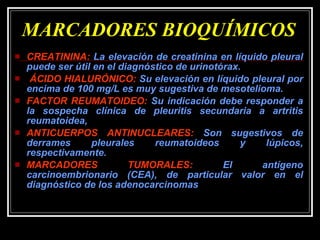 MARCADORES BIOQUÍMICOS CREATININA:  La elevación de creatinina en líquido pleural puede ser útil en el diagnóstico de urinotórax. ÁCIDO HIALURÓNICO:  Su elevación en líquido pleural por encima de 100 mg/L es muy sugestiva de mesotelioma.  FACTOR REUMATOIDEO:  Su indicación debe responder a la sospecha clínica de pleuritis secundaria a artritis reumatoidea,  ANTICUERPOS ANTINUCLEARES:  Son sugestivos de derrames pleurales reumatoideos y lúpicos, respectivamente. MARCADORES TUMORALES:  El antígeno carcinoembrionario (CEA), de particular valor en el diagnóstico de los adenocarcinomas 