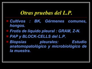 Otras pruebas del L.P. Cultivos : BK, Gérmenes comunes, hongos. Frotis de liquido pleural : GRAM, Z-N. PAP y BLOCK-CELLS del L.P. Biopsias pleurales: Estudio anatomopatológico y microbiológico de la muestra. 