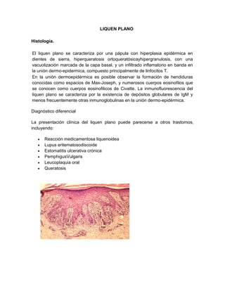 LIQUEN PLANO

Histología.

El liquen plano se caracteriza por una pápula con hiperplasia epidérmica en
dientes de sierra, hiperqueratosis ortoqueratósicayhipergranulosis, con una
vacuolización marcada de la capa basal, y un infiltrado inflamatorio en banda en
la unión dermo-epidermica, compuesto principalmente de linfocitos T.
En la unión dermoepidérmica es posible observar la formación de hendiduras
conocidas como espacios de Max-Joseph, y numerosos cuerpos eosinofilos que
se conocen como cuerpos eosinofilicos de Civatte. La inmunofluorescencia del
liquen plano se caracteriza por la existencia de depósitos globulares de IgM y
menos frecuentemente otras inmunoglobulinas en la unión dermo-epidérmica.

Diagnóstico diferencial

La presentación clínica del liquen plano puede parecerse a otros trastornos,
incluyendo:

      Reacción medicamentosa liquenoidea
      Lupus eritematosodiscoide
      Estomatitis ulcerativa crónica
      PemphigusVulgaris
      Leucoplaquia oral
      Queratosis
 