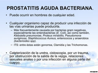PROSTATITIS AGUDA BACTERIANA . Puede ocurrir en hombres de cualquier edad. Cualquier organismo capaz de producir una infección de las vías urinarias puede producirla. Más frecuentemente causada por bacterias gram negativas, especialmente las enterobacterias ( E. Coli ), así como también , Klebsiella pneumoniae ,  Proteus mirabillis, Pseudomona auriginosa ,  Staphilococcus Aureus,  enterococos y anaerobios  (bacterioides spp) .  ITS: entre éstas están gonorrea, Clamidia y las Trichomonas . Cateterización de la uretra, cistoscopia, por un trauma, por obstrucción de la salida de la vejiga, relaciones sexuales anales o por una infección en alguna parte del cuerpo. 