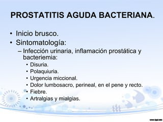 Inicio brusco. Sintomatología: Infección urinaria, inflamación prostática y bacteriemia: Disuria. Polaquiuria. Urgencia miccional. Dolor lumbosacro, perineal, en el pene y recto. Fiebre. Artralgias y mialgias. PROSTATITIS AGUDA BACTERIANA . 