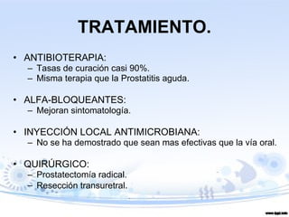 TRATAMIENTO. ANTIBIOTERAPIA:  Tasas de curación casi 90%. Misma terapia que la Prostatitis aguda. ALFA-BLOQUEANTES: Mejoran sintomatología. INYECCIÓN LOCAL ANTIMICROBIANA: No se ha demostrado que sean mas efectivas que la vía oral. QUIRÚRGICO:  Prostatectomía radical.  Resección transuretral . 