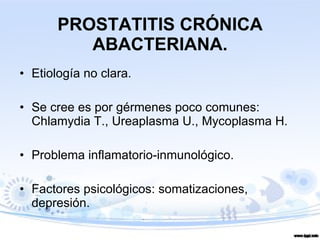 PROSTATITIS CRÓNICA ABACTERIANA. Etiología no clara. Se cree es por gérmenes poco comunes: Chlamydia T., Ureaplasma U., Mycoplasma H. Problema inflamatorio-inmunológico. Factores psicológicos: somatizaciones, depresión.  