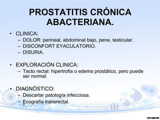 PROSTATITIS CRÓNICA ABACTERIANA. CLINICA: DOLOR: perineal, abdominal bajo, pene, testicular. DISCONFORT EYACULATORIO. DISURIA. EXPLORACIÓN CLINICA: Tacto rectal: hipertrofia o edema prostático, pero puede ser normal. DIAGNÓSTICO:  Descartar patología infecciosa. Ecografía transrectal . 