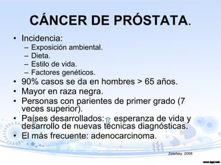 CÁNCER DE PRÓSTATA . Incidencia: Exposición ambiental. Dieta. Estilo de vida. Factores genéticos. 90% casos se da en hombres > 65 años. Mayor en raza negra. Personas con parientes de primer grado (7 veces superior). Países desarrollados:  esperanza de vida y desarrollo de nuevas técnicas diagnósticas. El más frecuente: adenocarcinoma. Zelefsky, 2008 