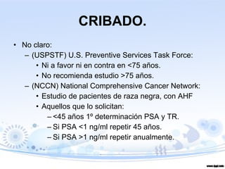 CRIBADO. No claro:  (USPSTF) U.S. Preventive Services Task Force: Ni a favor ni en contra en <75 años. No recomienda estudio >75 años. (NCCN) National Comprehensive Cancer Network: Estudio de pacientes de raza negra, con AHF Aquellos que lo solicitan: <45 años 1º determinación PSA y TR. Si PSA <1 ng/ml repetir 45 años. Si PSA >1 ng/ml repetir anualmente. 