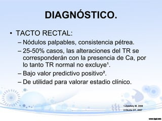 DIAGNÓSTICO. TACTO RECTAL: Nódulos palpables, consistencia pétrea. 25-50% casos, las alteraciones del TR se corresponderán con la presencia de Ca, por lo tanto TR normal no excluye ¹ . Bajo valor predictivo positivo ² . De utilidad para valorar estadio clínico. 1.Zelefsky M, 2008 2.Okotie OT, 2007 