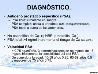 DIAGNÓSTICO. Antígeno prostático específico (PSA). PSA libre: circulante en sangre. PSA complex: unida a proteínas  (alfa-1antiquimiotripsina). PSA total: a suma de las anteriores . No especifica de Ca. (  HBP, prostatitis, Ca.). PSA total >4 ng/ml incrementa el riesgo de Ca  (30-35%). Velocidad PSA:  > 0.75 ng/ml/año, 3 determinaciones en no menos de 18 meses incrementa la sensibilidad del test PSA. De acuerdo a la edad: 40-59 años 0.25, 60-69 años 0.5 y mayores de 75 años 0.75. 