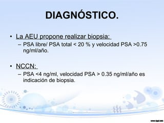DIAGNÓSTICO. La AEU propone realizar biopsia:  PSA libre/ PSA total < 20 % y velocidad PSA >0.75 ng/ml/año. NCCN:  PSA <4 ng/ml, velocidad PSA > 0.35 ng/ml/año es indicación de biopsia. 