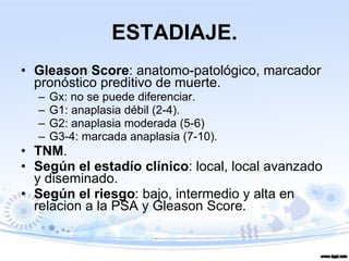 ESTADIAJE. Gleason Score : anatomo-patológico, marcador pronóstico preditivo de muerte. Gx: no se puede diferenciar. G1: anaplasia débil (2-4). G2: anaplasia moderada (5-6) G3-4: marcada anaplasia (7-10). TNM . Según el estadío clínico : local, local avanzado y diseminado. Según el riesgo : bajo, intermedio y alta en relacion a la PSA y Gleason Score. 