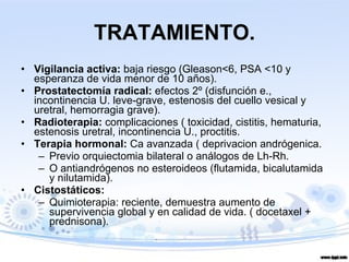 TRATAMIENTO. Vigilancia activa:  baja riesgo (Gleason<6, PSA <10 y esperanza de vida menor de 10 años). Prostatectomía radical:  efectos 2º (disfunción e., incontinencia U. leve-grave, estenosis del cuello vesical y uretral, hemorragia grave). Radioterapia:  complicaciones ( toxicidad, cistitis, hematuria, estenosis uretral, incontinencia U., proctitis. Terapia hormonal:  Ca avanzada ( deprivacion andrógenica. Previo orquiectomia bilateral o análogos de Lh-Rh. O antiandrógenos no esteroideos (flutamida, bicalutamida y nilutamida). Cistostáticos: Quimioterapia: reciente, demuestra aumento de supervivencia global y en calidad de vida. ( docetaxel + prednisona). 