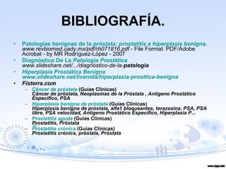 BIBLIOGRAFÍA. Patologías benignas de la  próstata : prostatitis e hiperplasia benigna.   www.revbiomed.uady.mx/pdf/rb071816.pdf  - File Format: PDF/Adobe Acrobat - by MR Rodríguez-López - 2007  Diagnóstico De La  Patologia Prostática   www.slideshare.net/.../diagnóstico-de-la- patologia Hiperplasia Prostática Benigna   www.slideshare.net/livenida/hiperplasia-prosttica-benigna Fisterra.com  Cáncer de próstata  (Guías Clínicas) Cáncer de próstata, Neoplasmas de la Próstata , Antígeno Prostático Específico, PSA  Hiperplasia benigna de próstata  (Guías Clínicas) Hiperplasia benigna de próstata, alfa1 bloqueantes, terazosina, PSA, PSA libre, PSA velocidad, Antígeno Prostático Específico, Hiperplasia P... Prostatitis aguda  (Guías Clínicas) Prostatitis, Próstata  Prostatitis crónica  (Guías Clinicas) Prostatitis crónica, próstata, Próstata   