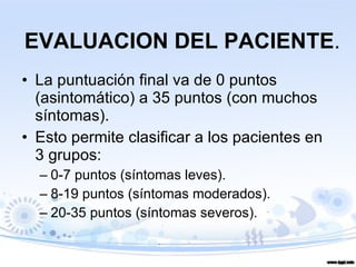 EVALUACION DEL PACIENTE . La puntuación final va de 0 puntos (asintomático) a 35 puntos (con muchos síntomas).  Esto permite clasificar a los pacientes en 3 grupos: 0-7 puntos (síntomas leves).  8-19 puntos (síntomas moderados).  20-35 puntos (síntomas severos). 