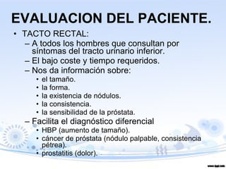 EVALUACION DEL PACIENTE. TACTO RECTAL: A todos los hombres que consultan por síntomas del tracto urinario inferior.  El bajo coste y tiempo requeridos.  Nos da información sobre:  el tamaño.  la forma. la existencia de nódulos. la consistencia.  la sensibilidad de la próstata.  Facilita el diagnóstico diferencial HBP (aumento de tamaño).  cáncer de próstata (nódulo palpable, consistencia pétrea). prostatitis (dolor). 