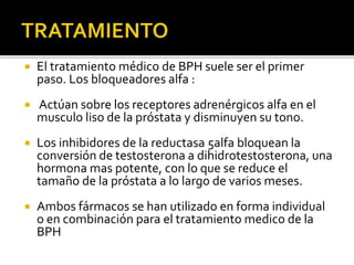  El tratamiento médico de BPH suele ser el primer
paso. Los bloqueadores alfa :
 Actúan sobre los receptores adrenérgicos alfa en el
musculo liso de la próstata y disminuyen su tono.
 Los inhibidores de la reductasa 5alfa bloquean la
conversión de testosterona a dihidrotestosterona, una
hormona mas potente, con lo que se reduce el
tamaño de la próstata a lo largo de varios meses.
 Ambos fármacos se han utilizado en forma individual
o en combinación para el tratamiento medico de la
BPH
 
