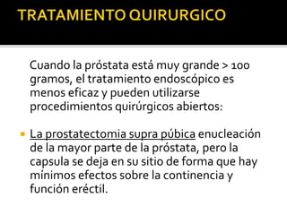 Cuando la próstata está muy grande > 100
gramos, el tratamiento endoscópico es
menos eficaz y pueden utilizarse
procedimientos quirúrgicos abiertos:
 La prostatectomia supra púbica enucleación
de la mayor parte de la próstata, pero la
capsula se deja en su sitio de forma que hay
mínimos efectos sobre la continencia y
función eréctil.
 