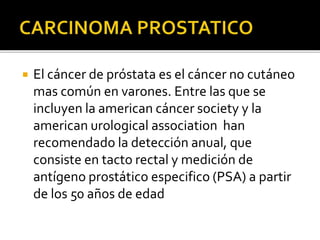  El cáncer de próstata es el cáncer no cutáneo
mas común en varones. Entre las que se
incluyen la american cáncer society y la
american urological association han
recomendado la detección anual, que
consiste en tacto rectal y medición de
antígeno prostático especifico (PSA) a partir
de los 50 años de edad
 