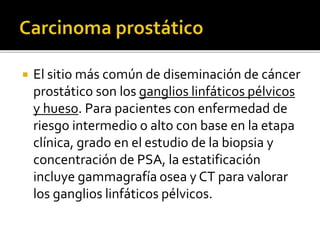  El sitio más común de diseminación de cáncer
prostático son los ganglios linfáticos pélvicos
y hueso. Para pacientes con enfermedad de
riesgo intermedio o alto con base en la etapa
clínica, grado en el estudio de la biopsia y
concentración de PSA, la estatificación
incluye gammagrafía osea y CT para valorar
los ganglios linfáticos pélvicos.
 