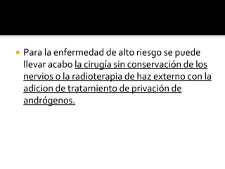  Para la enfermedad de alto riesgo se puede
llevar acabo la cirugía sin conservación de los
nervios o la radioterapia de haz externo con la
adicion de tratamiento de privación de
andrógenos.
 
