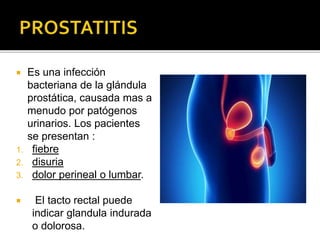  Es una infección
bacteriana de la glándula
prostática, causada mas a
menudo por patógenos
urinarios. Los pacientes
se presentan :
1. fiebre
2. disuria
3. dolor perineal o lumbar.
 El tacto rectal puede
indicar glandula indurada
o dolorosa.
 