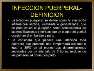 INFECCION PUERPERAL-DEFINICION La infección puerperal se define como la afectación inflamatoria séptica, localizada o generalizada, que se produce en el puerperio como consecuencia de las modificaciones y heridas que en el aparato genital ocasionan el embarazo y parto. Se considera que padece una infección toda puérpera que presenta una temperatura superior o igual a 38ºC en al menos dos determinaciones separadas por un intervalo de 6 horas, excluyendo las primeras 24 horas postparto 