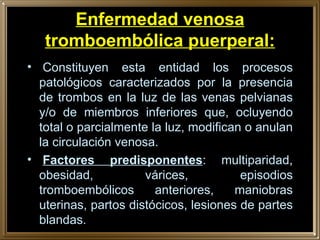 Enfermedad venosa tromboembólica puerperal:   Constituyen esta entidad los procesos patológicos caracterizados por la presencia de trombos en la luz de las venas pelvianas y/o de miembros inferiores que, ocluyendo total o parcialmente la luz, modifican o anulan la circulación venosa.   Factores predisponentes : multiparidad, obesidad, várices, episodios tromboembólicos anteriores, maniobras uterinas, partos distócicos, lesiones de partes blandas. 